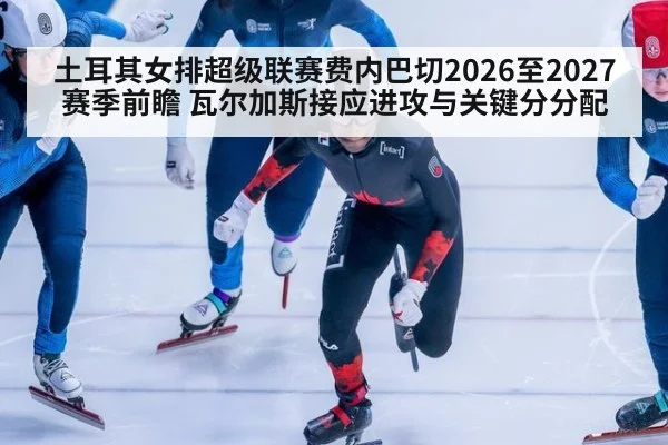 土耳其女排超级联赛费内巴切2026至2027赛季前瞻 瓦尔加斯接应进攻与关键分分配